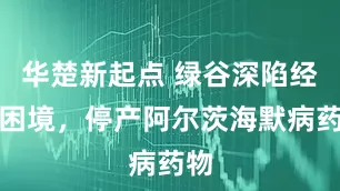 华楚新起点 绿谷深陷经营困境，停产阿尔茨海默病药物