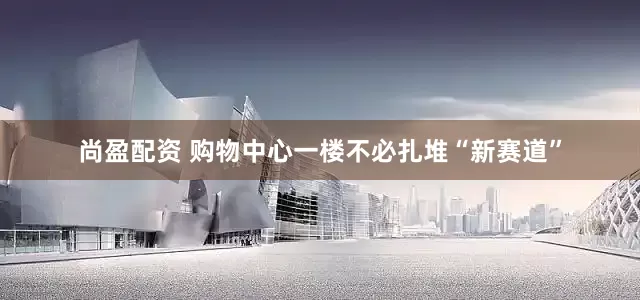 尚盈配资 购物中心一楼不必扎堆“新赛道”