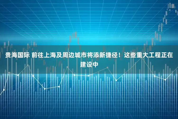 贵海国际 前往上海及周边城市将添新捷径！这些重大工程正在建设中