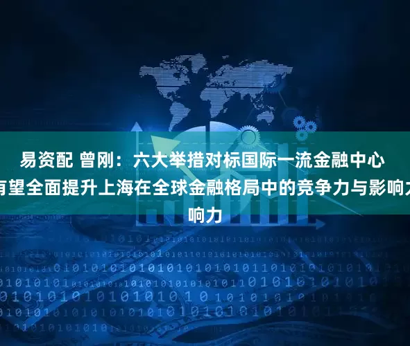 易资配 曾刚：六大举措对标国际一流金融中心 有望全面提升上海在全球金融格局中的竞争力与影响力
