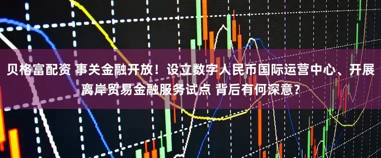 贝格富配资 事关金融开放！设立数字人民币国际运营中心、开展离岸贸易金融服务试点 背后有何深意？