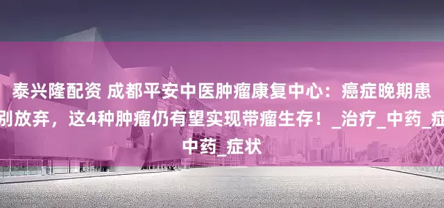 泰兴隆配资 成都平安中医肿瘤康复中心：癌症晚期患者别放弃，这4种肿瘤仍有望实现带瘤生存！_治疗_中药_症状