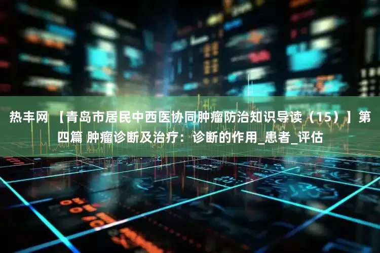 热丰网 【青岛市居民中西医协同肿瘤防治知识导读（15）】第四篇 肿瘤诊断及治疗：诊断的作用_患者_评估