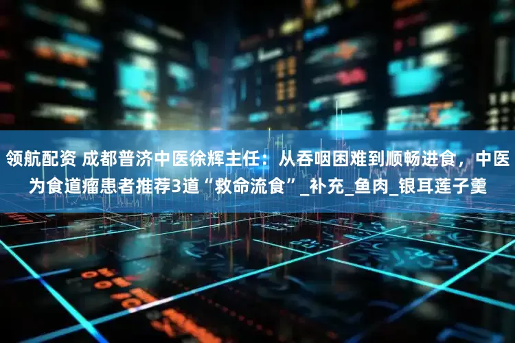 领航配资 成都普济中医徐辉主任：从吞咽困难到顺畅进食，中医为食道瘤患者推荐3道“救命流食”_补充_鱼肉_银耳莲子羹
