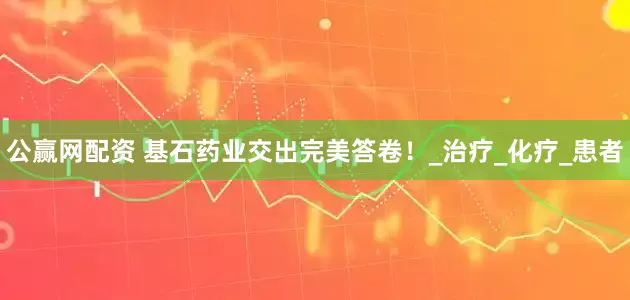 公赢网配资 基石药业交出完美答卷！_治疗_化疗_患者