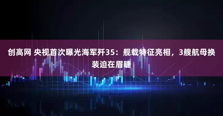 创高网 央视首次曝光海军歼35：舰载特征亮相，3艘航母换装迫在眉睫