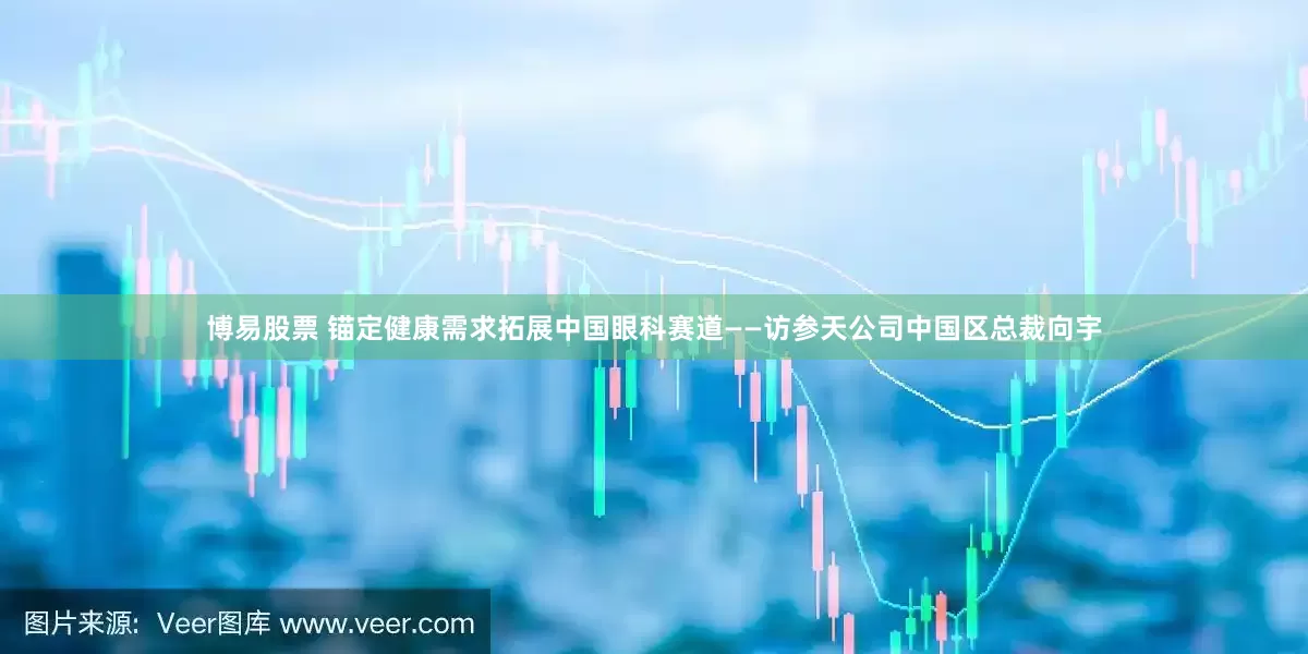 博易股票 锚定健康需求拓展中国眼科赛道——访参天公司中国区总裁向宇