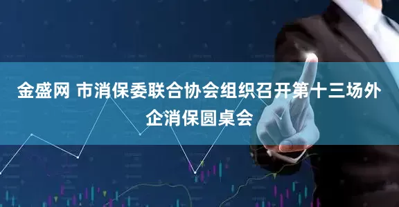 金盛网 市消保委联合协会组织召开第十三场外企消保圆桌会