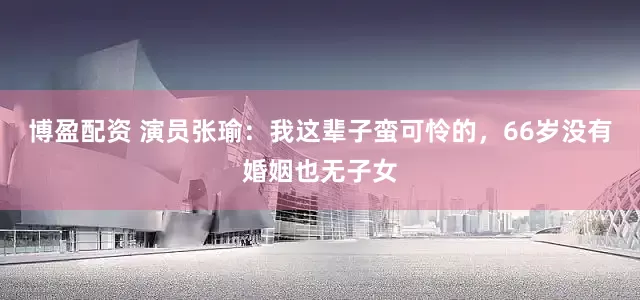 博盈配资 演员张瑜：我这辈子蛮可怜的，66岁没有婚姻也无子女