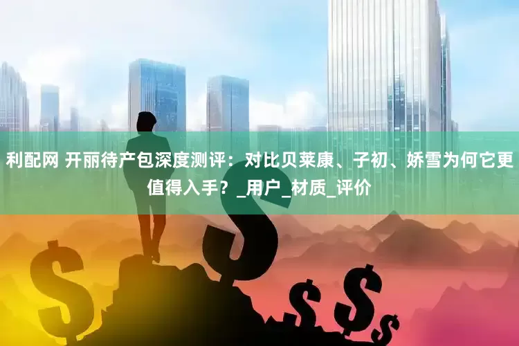 利配网 开丽待产包深度测评：对比贝莱康、子初、娇雪为何它更值得入手？_用户_材质_评价