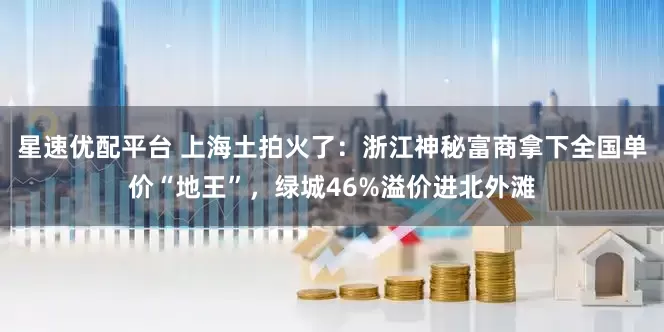 星速优配平台 上海土拍火了：浙江神秘富商拿下全国单价“地王”，绿城46%溢价进北外滩