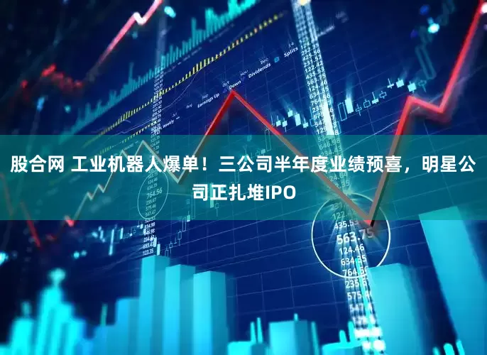 股合网 工业机器人爆单！三公司半年度业绩预喜，明星公司正扎堆IPO