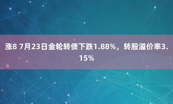 涨8 7月23日金轮转债下跌1.88%，转股溢价率3.15%