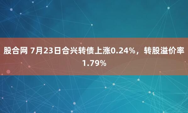 股合网 7月23日合兴转债上涨0.24%，转股溢价率1.79%
