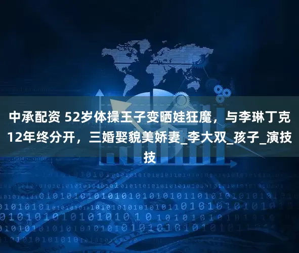 中承配资 52岁体操王子变晒娃狂魔，与李琳丁克12年终分开，三婚娶貌美娇妻_李大双_孩子_演技