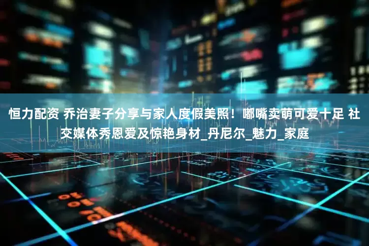 恒力配资 乔治妻子分享与家人度假美照！嘟嘴卖萌可爱十足 社交媒体秀恩爱及惊艳身材_丹尼尔_魅力_家庭