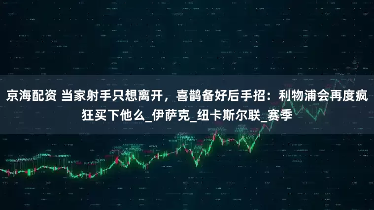 京海配资 当家射手只想离开，喜鹊备好后手招：利物浦会再度疯狂买下他么_伊萨克_纽卡斯尔联_赛季