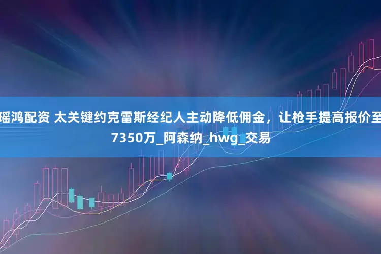 瑶鸿配资 太关键约克雷斯经纪人主动降低佣金，让枪手提高报价至7350万_阿森纳_hwg_交易
