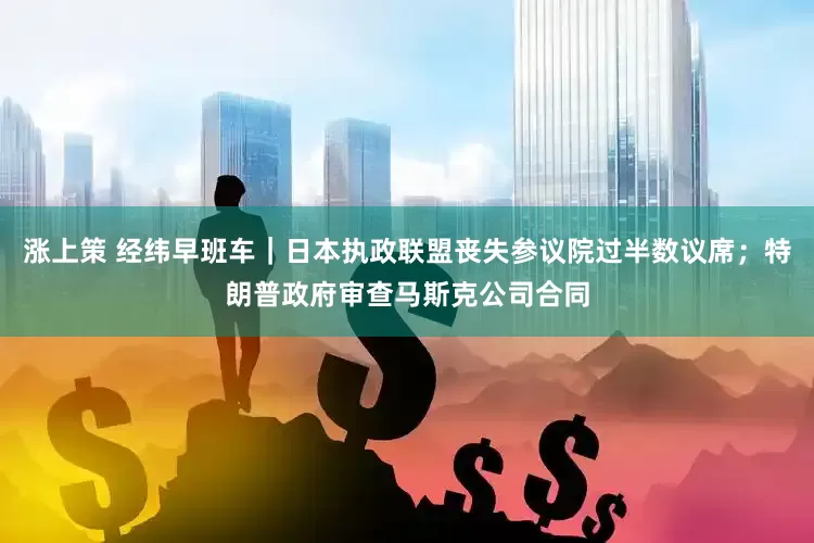 涨上策 经纬早班车｜日本执政联盟丧失参议院过半数议席；特朗普政府审查马斯克公司合同