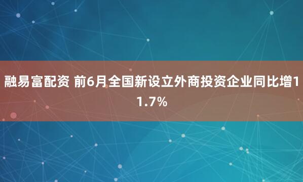融易富配资 前6月全国新设立外商投资企业同比增11.7%