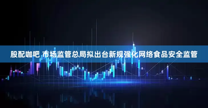 股配咖吧 市场监管总局拟出台新规强化网络食品安全监管