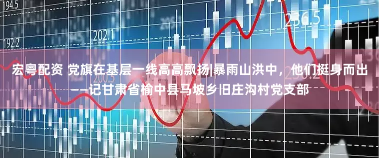 宏粤配资 党旗在基层一线高高飘扬|暴雨山洪中，他们挺身而出——记甘肃省榆中县马坡乡旧庄沟村党支部