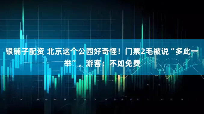 银铺子配资 北京这个公园好奇怪！门票2毛被说“多此一举”，游客：不如免费