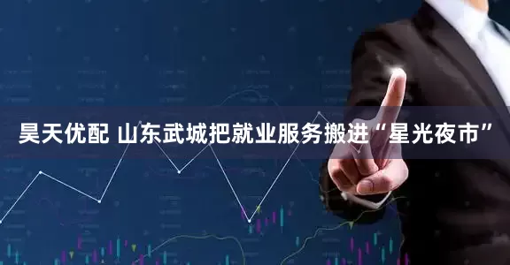 昊天优配 山东武城把就业服务搬进“星光夜市”