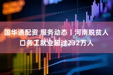 国华通配资 服务动态丨河南脱贫人口务工就业超过232万人