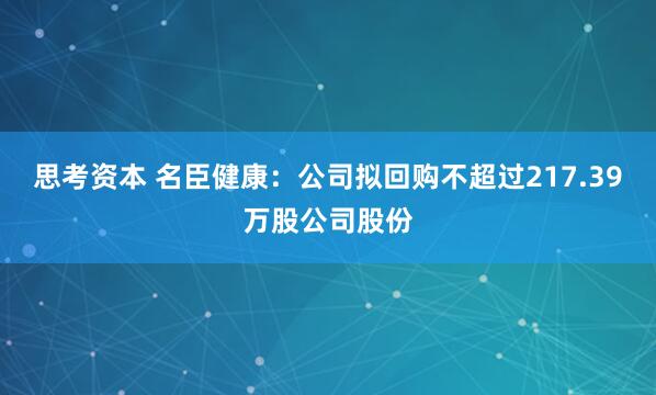 思考资本 名臣健康：公司拟回购不超过217.39万股公司股份