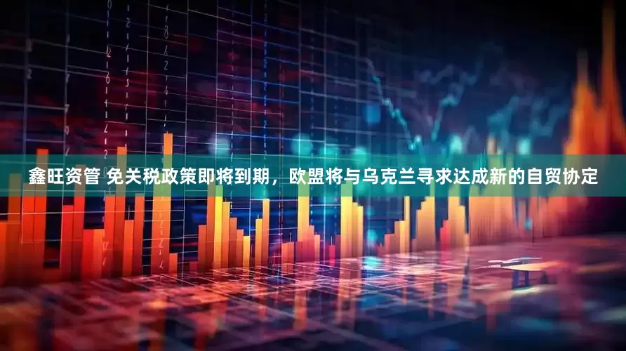鑫旺资管 免关税政策即将到期，欧盟将与乌克兰寻求达成新的自贸协定