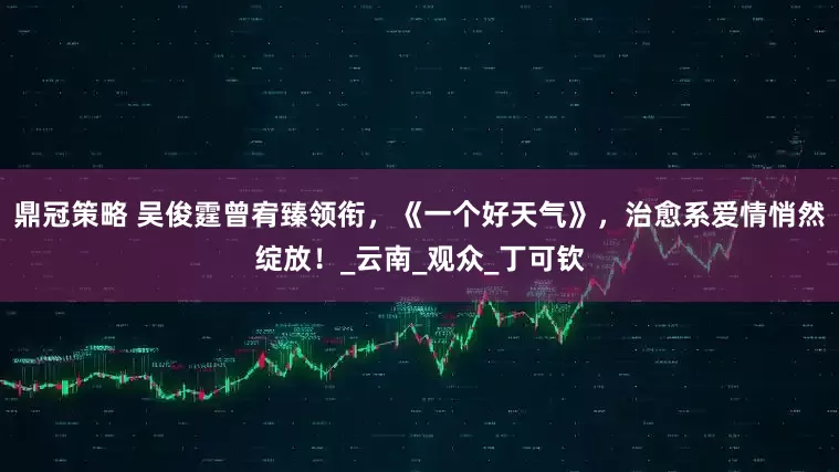 鼎冠策略 吴俊霆曾宥臻领衔,《一个好天气》,治愈系爱情悄然绽放!_云南_观众_丁可钦