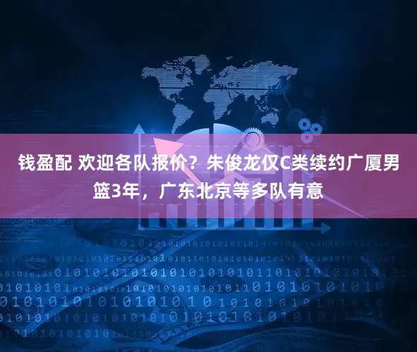 钱盈配 欢迎各队报价？朱俊龙仅C类续约广厦男篮3年，广东北京等多队有意
