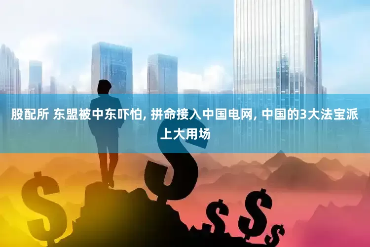 股配所 东盟被中东吓怕, 拼命接入中国电网, 中国的3大法宝派上大用场
